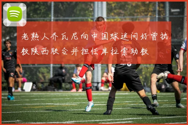 老熟人乔瓦尼向中国球迷问好曾执教陕西联合并担任库拉索助教